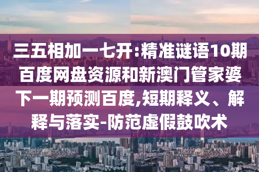 三五相加一七开:精准谜语10期百度网盘资源和新澳门管家婆下一期预测百度,短期释义、解释与落实-防范虚假鼓吹术