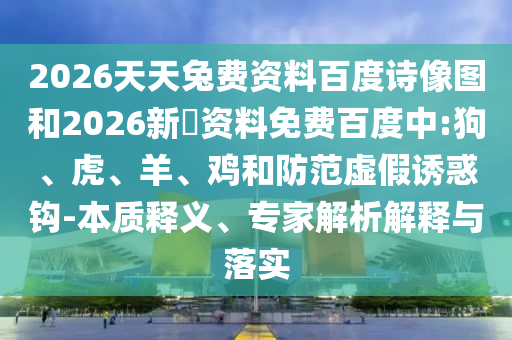 2026天天兔费资料百度诗像图和2026新奧资料免费百度中:狗、虎、羊、鸡和防范虚假诱惑钩-本质释义、专家解析解释与落实