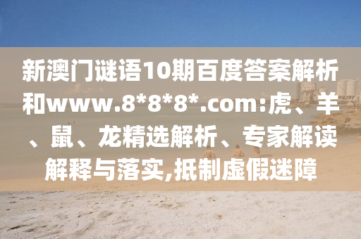 新澳门谜语10期百度答案解析和www.8*8*8*.com:虎、羊、鼠、龙精选解析、专家解读解释与落实,抵制虚假迷障