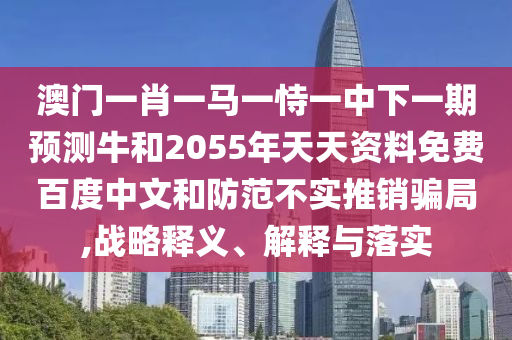 澳门一肖一马一恃一中下一期预测牛和2055年天天资料免费百度中文和防范不实推销骗局,战略释义、解释与落实
