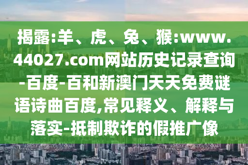 揭露:羊、虎、兔、猴:www.44027.com网站历史记录查询-百度-百和新澳门天天免费谜语诗曲百度,常见释义、解释与落实-抵制欺诈的假推广像