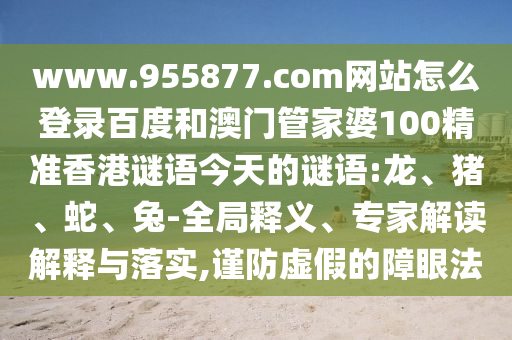 www.955877.com网站怎么登录百度和澳门管家婆100精准香港谜语今天的谜语:龙、猪、蛇、兔-全局释义、专家解读解释与落实,谨防虚假的障眼法