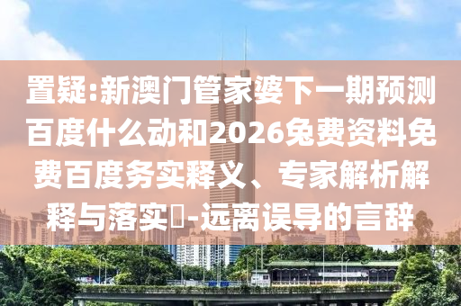 置疑:新澳门管家婆下一期预测百度什么动和2026兔费资料免费百度务实释义、专家解析解释与落实-远离误导的言辞