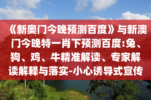 《新奥门今晚预测百度》与新澳门今晚特一肖下预测百度:兔、狗、鸡、牛精准解读、专家解读解释与落实-小心诱导式宣传