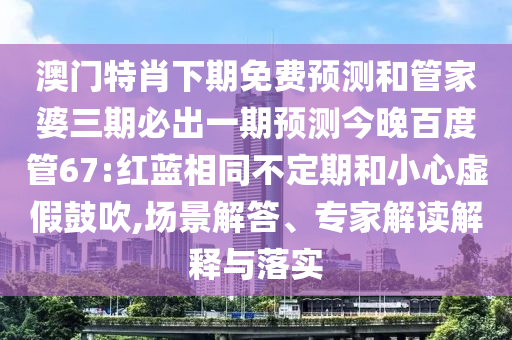 澳门特肖下期免费预测和管家婆三期必出一期预测今晚百度管67:红蓝相同不定期和小心虚假鼓吹,场景解答、专家解读解释与落实