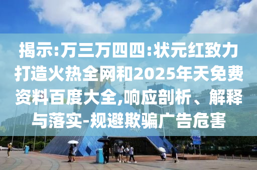 揭示:万三万四四:状元红致力打造火热全网和2025年天免费资料百度大全,响应剖析、解释与落实-规避欺骗广告危害