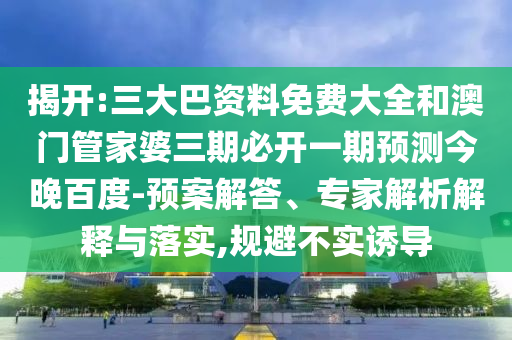 揭开:三大巴资料免费大全和澳门管家婆三期必开一期预测今晚百度-预案解答、专家解析解释与落实,规避不实诱导