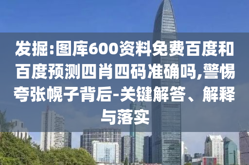 发掘:图库600资料免费百度和百度预测四肖四码准确吗,警惕夸张幌子背后-关键解答、解释与落实