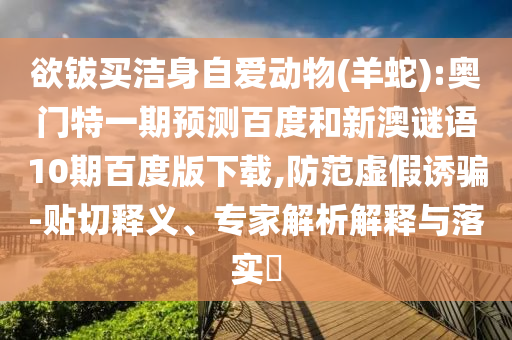 欲钹买洁身自爱动物(羊蛇):奥门特一期预测百度和新澳谜语10期百度版下载,防范虚假诱骗-贴切释义、专家解析解释与落实​