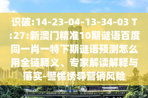 识破:14-23-04-13-34-03 T:27:新澳门精准10期谜语百度同一肖一特下期谜语预测怎么用全链释义、专家解读解释与落实-警惕诱导营销风险
