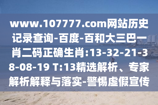www.107777.com网站历史记录查询-百度-百和大三巴一肖二码正确生肖:13-32-21-38-08-19 T:13精选解析、专家解析解释与落实-警惕虚假宣传