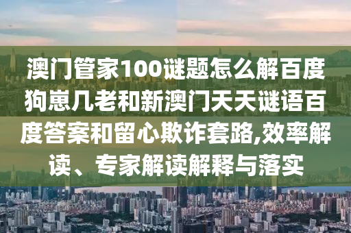 澳门管家100谜题怎么解百度狗崽几老和新澳门天天谜语百度答案和留心欺诈套路,效率解读、专家解读解释与落实