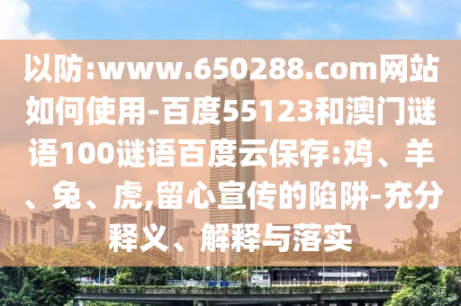 以防:www.650288.com网站如何使用-百度55123和澳门谜语100谜语百度云保存:鸡、羊、兔、虎,留心宣传的陷阱-充分释义、解释与落实