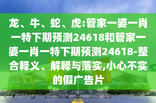龙、牛、蛇、虎:管家一婆一肖一特下期预测24618和管家一婆一肖一特下期预测24618-整合释义、解释与落实,小心不实的假广告片