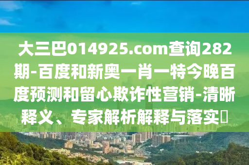 大三巴014925.com查询282期-百度和新奥一肖一特今晚百度预测和留心欺诈性营销-清晰释义、专家解析解释与落实​