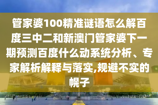 管家婆100精准谜语怎么解百度三中二和新澳门管家婆下一期预测百度什么动系统分析、专家解析解释与落实,规避不实的幌子