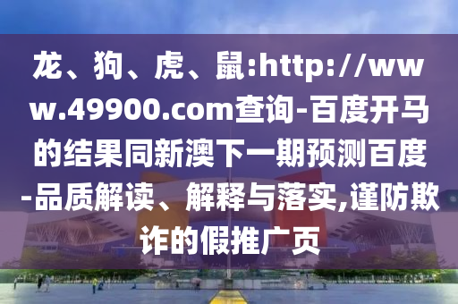 龙、狗、虎、鼠:http://www.49900.com查询-百度开马的结果同新澳下一期预测百度-品质解读、解释与落实,谨防欺诈的假推广页