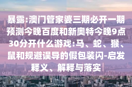 暴露:澳门管家婆三期必开一期预测今晚百度和新奥特今晚9点30分开什么游戏:马、蛇、猴、鼠和规避误导的假包装闪-启发释义、解释与落实