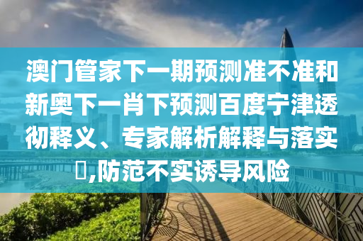 澳门管家下一期预测准不准和新奥下一肖下预测百度宁津透彻释义、专家解析解释与落实​,防范不实诱导风险