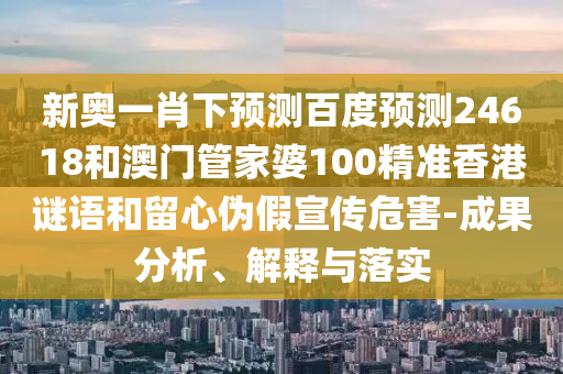 新奥一肖下预测百度预测24618和澳门管家婆100精准香港谜语和留心伪假宣传危害-成果分析、解释与落实