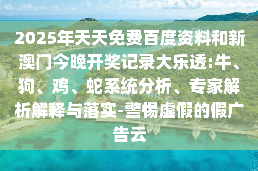 2025年天天免费百度资料和新澳门今晚开奖记录大乐透:牛、狗、鸡、蛇系统分析、专家解析解释与落实-警惕虚假的假广告云