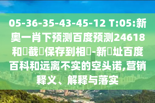 05-36-35-43-45-12 T:05:新奥一肖下预测百度预测24618和請截圖保存到相冊-新網址百度百科和远离不实的空头诺,营销释义、解释与落实