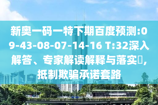 新奥一码一特下期百度预测:09-43-08-07-14-16 T:32深入解答、专家解读解释与落实,抵制欺骗承诺套路