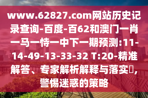 www.62827.com网站历史记录查询-百度-百62和澳门一肖一马一恃一中下一期预测:11-14-49-13-33-32 T:20-精准解答、专家解析解释与落实,警惕迷惑的策略