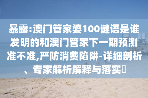 暴露:澳门管家婆100谜语是谁发明的和澳门管家下一期预测准不准,严防消费陷阱-详细剖析、专家解析解释与落实