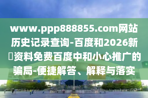 www.ppp888855.com网站历史记录查询-百度和2026新奧资料免费百度中和小心推广的骗局-便捷解答、解释与落实