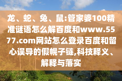 龙、蛇、兔、鼠:管家婆100精准谜语怎么解百度和www.5577.com网站怎么登录百度和留心误导的假幌子链,科技释义、解释与落实