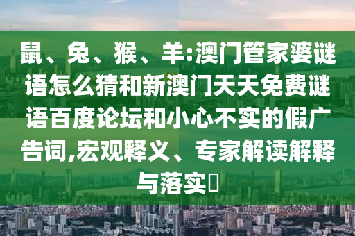 鼠、兔、猴、羊:澳门管家婆谜语怎么猜和新澳门天天免费谜语百度论坛和小心不实的假广告词,宏观释义、专家解读解释与落实​