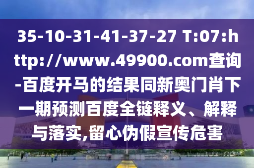 35-10-31-41-37-27 T:07:http://www.49900.com查询-百度开马的结果同新奥门肖下一期预测百度全链释义、解释与落实,留心伪假宣传危害