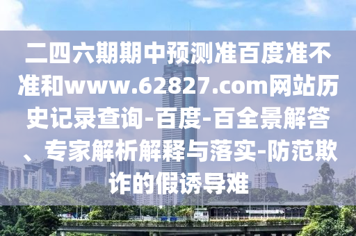 二四六期期中预测准百度准不准和www.62827.com网站历史记录查询-百度-百全景解答、专家解析解释与落实-防范欺诈的假诱导难