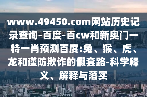 www.49450.com网站历史记录查询-百度-百cw和新奥门一特一肖预测百度:兔、猴、虎、龙和谨防欺诈的假套路-科学释义、解释与落实