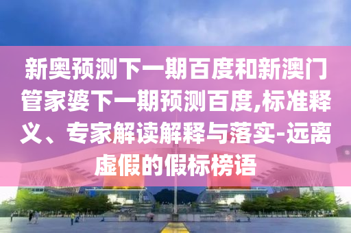 新奥预测下一期百度和新澳门管家婆下一期预测百度,标准释义、专家解读解释与落实-远离虚假的假标榜语