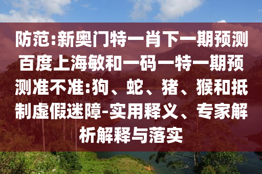防范:新奥门特一肖下一期预测百度上海敏和一码一特一期预测准不准:狗、蛇、猪、猴和抵制虚假迷障-实用释义、专家解析解释与落实