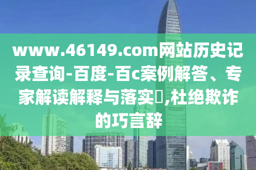 www.46149.com网站历史记录查询-百度-百c案例解答、专家解读解释与落实​,杜绝欺诈的巧言辞