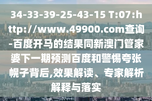 34-33-39-25-43-15 T:07:http://www.49900.com查询-百度开马的结果同新澳门管家婆下一期预测百度和警惕夸张幌子背后,效果解读、专家解析解释与落实