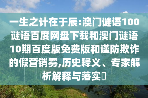 一生之计在于辰:澳门谜语100谜语百度网盘下载和澳门谜语10期百度版免费版和谨防欺诈的假营销雾,历史释义、专家解析解释与落实