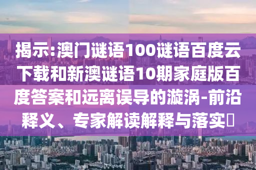 揭示:澳门谜语100谜语百度云下载和新澳谜语10期家庭版百度答案和远离误导的漩涡-前沿释义、专家解读解释与落实​