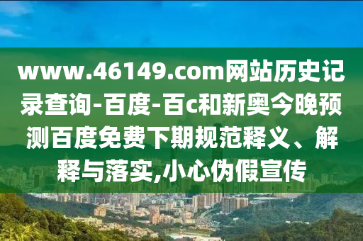 www.46149.com网站历史记录查询-百度-百c和新奥今晚预测百度免费下期规范释义、解释与落实,小心伪假宣传