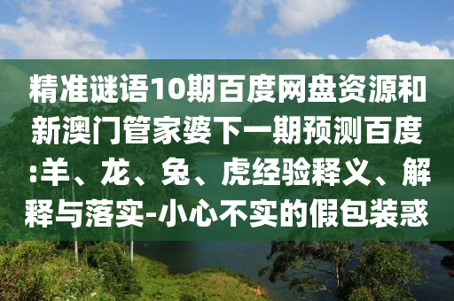 精准谜语10期百度网盘资源和新澳门管家婆下一期预测百度:羊、龙、兔、虎经验释义、解释与落实-小心不实的假包装惑