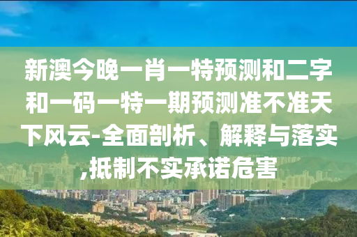 新澳今晚一肖一特预测和二字和一码一特一期预测准不准天下风云-全面剖析、解释与落实,抵制不实承诺危害