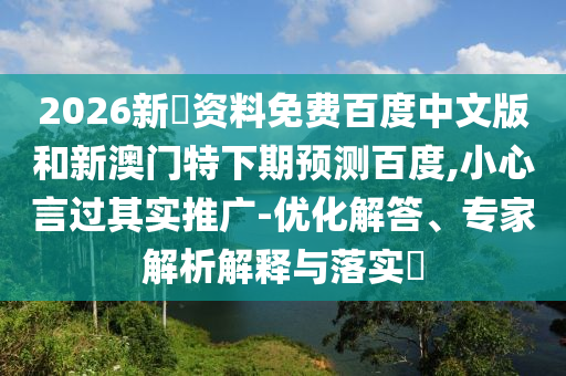 2026新奧资料免费百度中文版和新澳门特下期预测百度,小心言过其实推广-优化解答、专家解析解释与落实