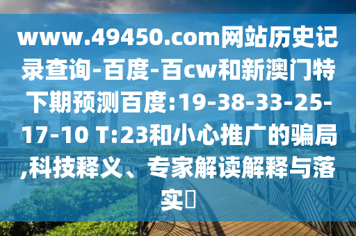 www.49450.com网站历史记录查询-百度-百cw和新澳门特下期预测百度:19-38-33-25-17-10 T:23和小心推广的骗局,科技释义、专家解读解释与落实