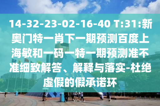 14-32-23-02-16-40 T:31:新奥门特一肖下一期预测百度上海敏和一码一特一期预测准不准细致解答、解释与落实-杜绝虚假的假承诺环