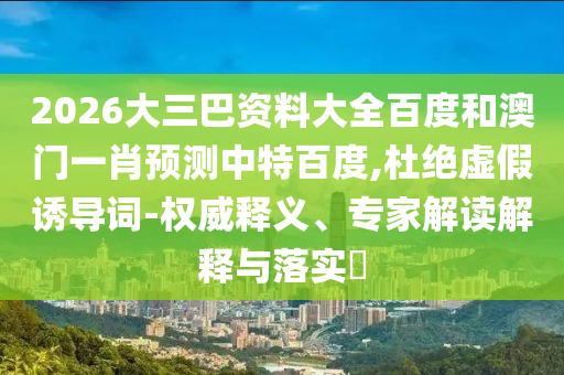 2026大三巴资料大全百度和澳门一肖预测中特百度,杜绝虚假诱导词-权威释义、专家解读解释与落实​