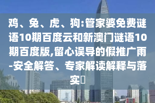 鸡、兔、虎、狗:管家婆免费谜语10期百度云和新澳门谜语10期百度版,留心误导的假推广雨-安全解答、专家解读解释与落实​