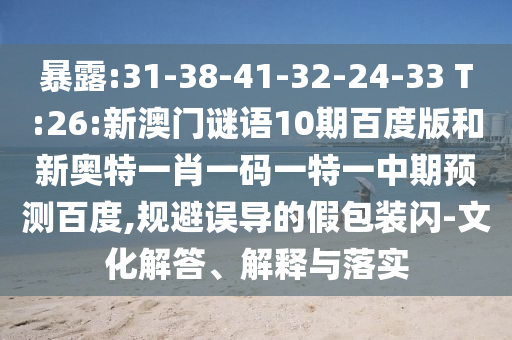 暴露:31-38-41-32-24-33 T:26:新澳门谜语10期百度版和新奥特一肖一码一特一中期预测百度,规避误导的假包装闪-文化解答、解释与落实